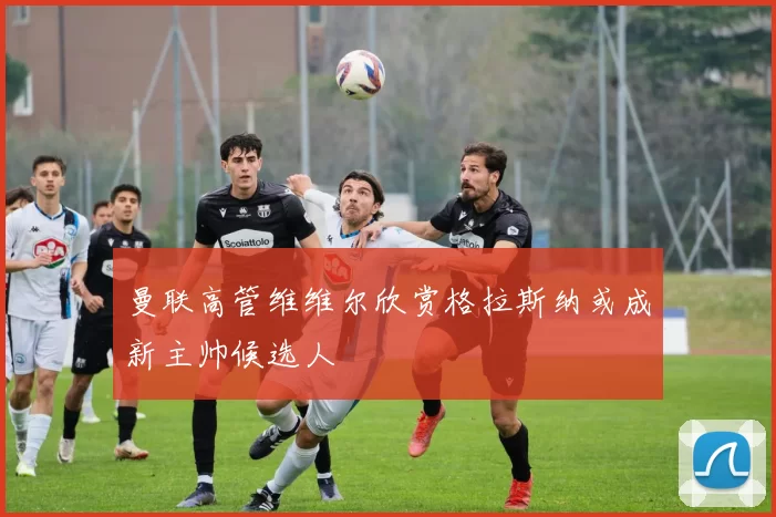 曼联高管维维尔欣赏格拉斯纳或成新主帅候选人