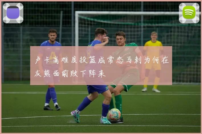 卢卡高难度投篮成常态马刺为何在灰熊面前败下阵来