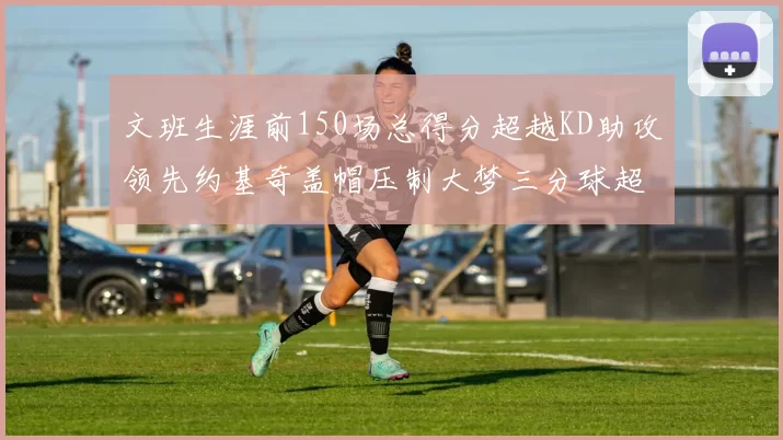 文班生涯前150场总得分超越KD助攻领先约基奇盖帽压制大梦三分球超越库里
