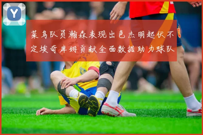 菜鸟队员瀚森表现出色杰明起伏不定埃奇库姆贡献全面数据助力球队