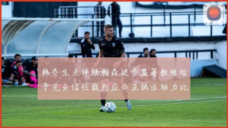 韩乔生点评杨瀚森进步显著教练给予充分信任裁判应公正执法助力比赛发展