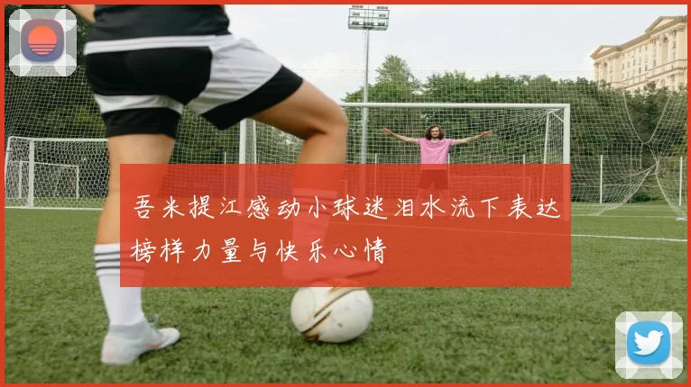 吾米提江感动小球迷泪水流下表达榜样力量与快乐心情